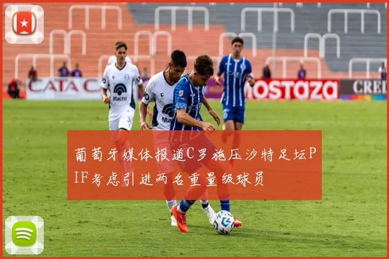 葡萄牙媒体报道C罗施压沙特足坛PIF考虑引进两名重量级球员