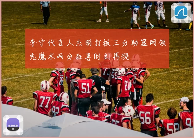 李宁代言人杰明打板三分助篮网领先魔术两分狂喜时刻再现